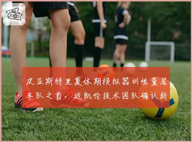 皮亚斯特里夏休期模拟器训练量居车队之首,迈凯伦技术团队确认新部件适配进度提前