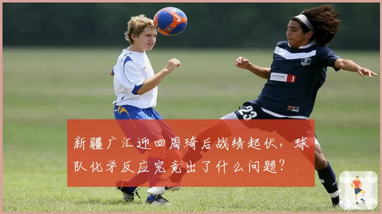新疆广汇迎回周琦后战绩起伏，球队化学反应究竟出了什么问题？