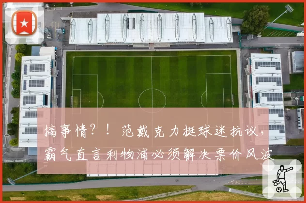 搞事情？！范戴克力挺球迷抗议，霸气直言利物浦必须解决票价风波