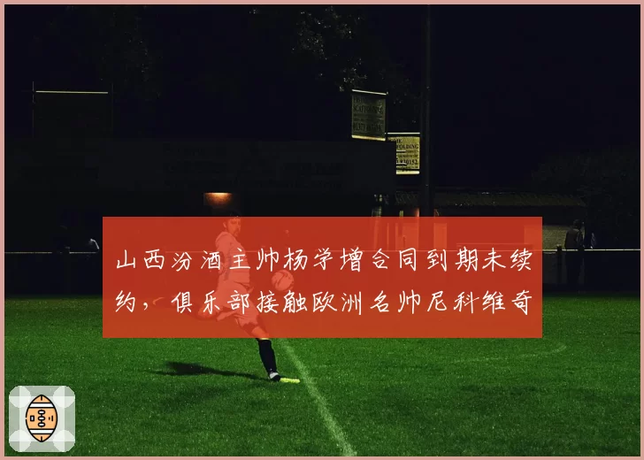 山西汾酒主帅杨学增合同到期未续约，俱乐部接触欧洲名帅尼科维奇