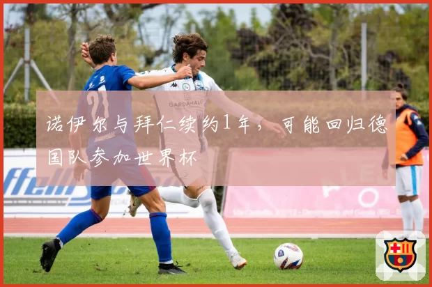 诺伊尔与拜仁续约1年,可能回归德国队参加世界杯