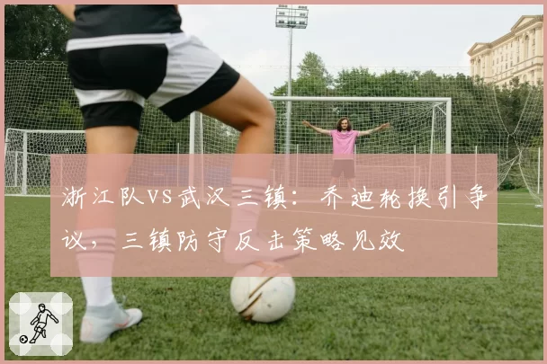 浙江队vs武汉三镇:乔迪轮换引争议,三镇防守反击策略见效