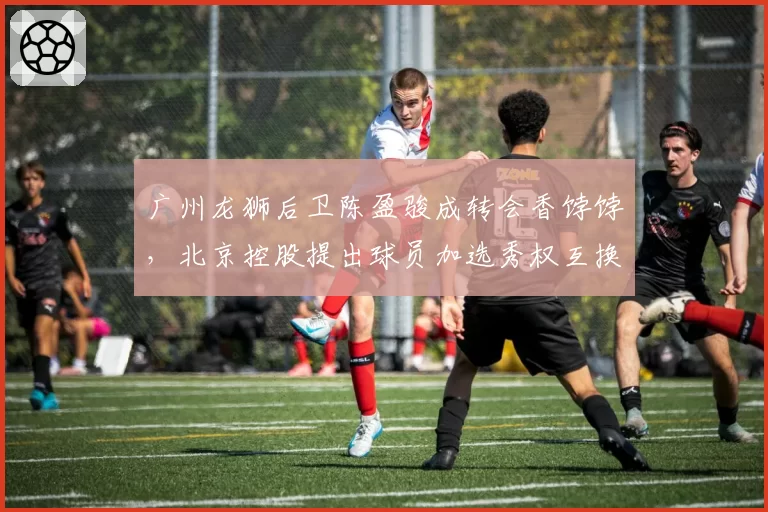 广州龙狮后卫陈盈骏成转会香饽饽，北京控股提出球员加选秀权互换方案