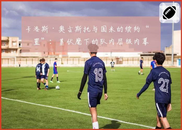 卡洛斯·奥古斯托与国米的续约“搁置”：基伏麾下的队内层级内幕