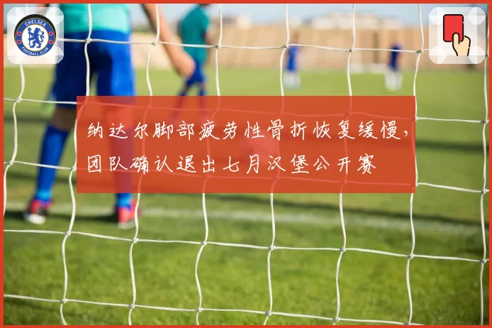 纳达尔脚部疲劳性骨折恢复缓慢,团队确认退出七月汉堡公开赛