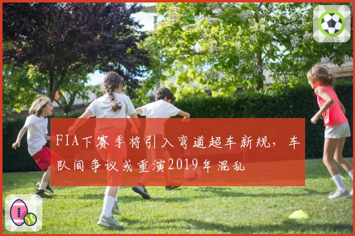 FIA下赛季将引入弯道超车新规，车队间争议或重演2019年混乱