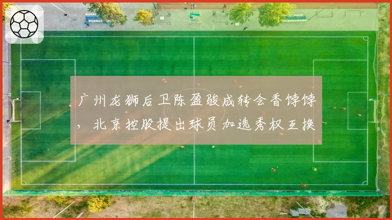 广州龙狮后卫陈盈骏成转会香饽饽，北京控股提出球员加选秀权互换方案