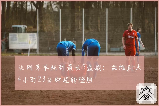 法网男单耗时最长5盘战:兹维列夫4小时23分钟逆转险胜
