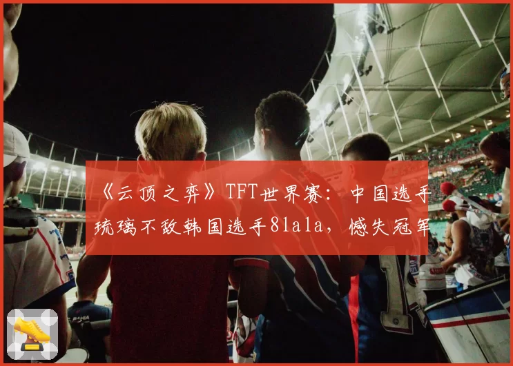 《云顶之弈》TFT世界赛:中国选手琉璃不敌韩国选手8lala,憾失冠军