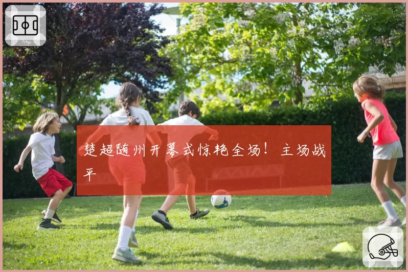 楚超随州开幕式惊艳全场!主场战平
