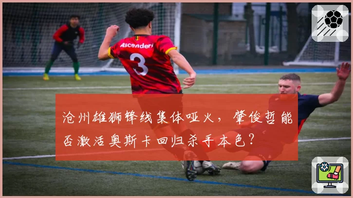 沧州雄狮锋线集体哑火，肇俊哲能否激活奥斯卡回归杀手本色？
