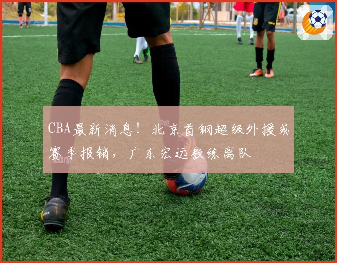 CBA最新消息!北京首钢超级外援或赛季报销,广东宏远教练离队