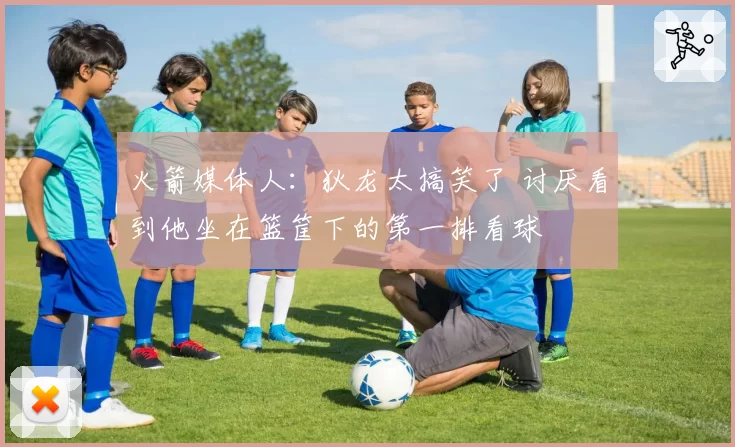 火箭媒体人：狄龙太搞笑了 讨厌看到他坐在篮筐下的第一排看球