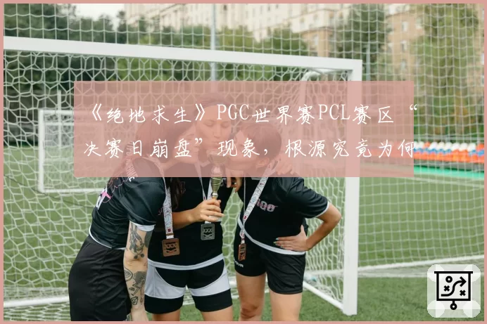 《绝地求生》PGC世界赛PCL赛区“决赛日崩盘”现象，根源究竟为何？
