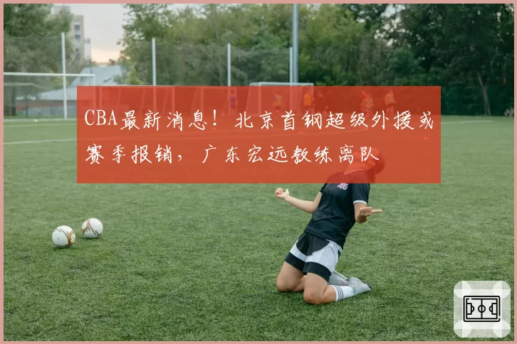 CBA最新消息!北京首钢超级外援或赛季报销,广东宏远教练离队