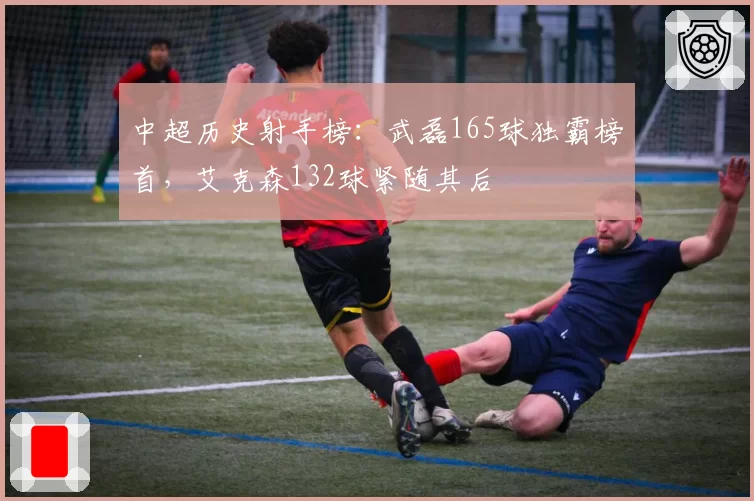 中超历史射手榜：武磊165球独霸榜首，艾克森132球紧随其后