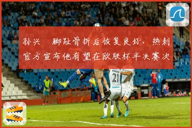 孙兴慜脚趾骨折后恢复良好，热刺官方宣布他有望在欧联杯半决赛次回合复出
