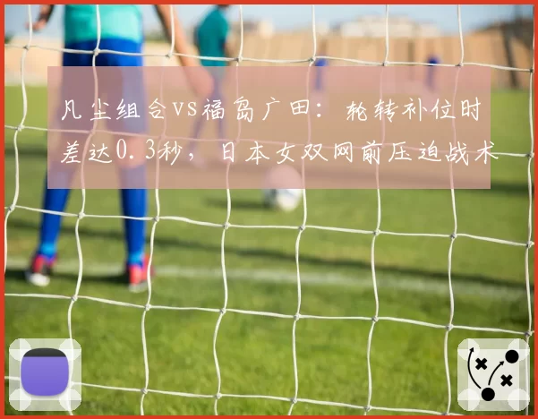 凡尘组合vs福岛广田：轮转补位时差达0.3秒，日本女双网前压迫战术数据对比揭示隐患