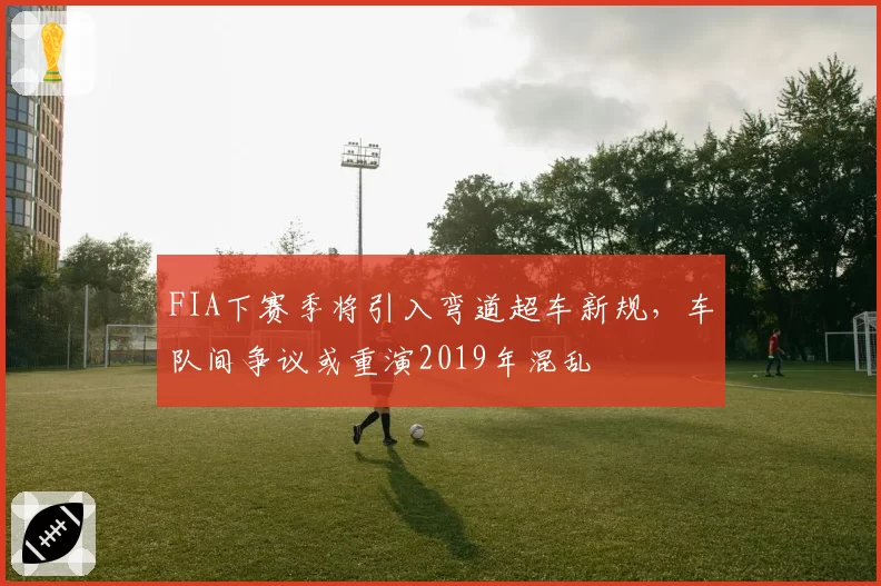 FIA下赛季将引入弯道超车新规，车队间争议或重演2019年混乱