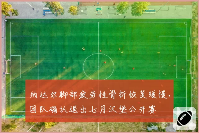 纳达尔脚部疲劳性骨折恢复缓慢,团队确认退出七月汉堡公开赛