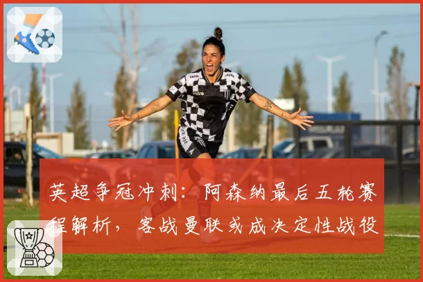 英超争冠冲刺：阿森纳最后五轮赛程解析，客战曼联或成决定性战役