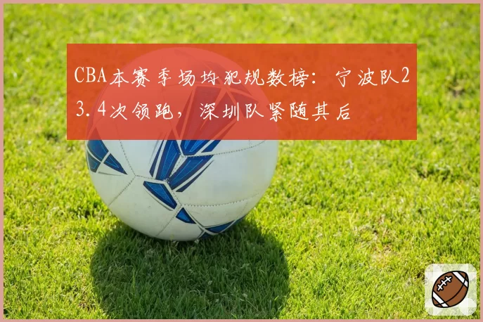 CBA本赛季场均犯规数榜:宁波队23.4次领跑,深圳队紧随其后