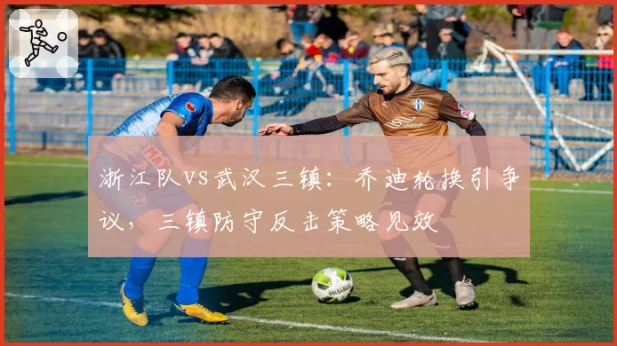 浙江队vs武汉三镇:乔迪轮换引争议,三镇防守反击策略见效
