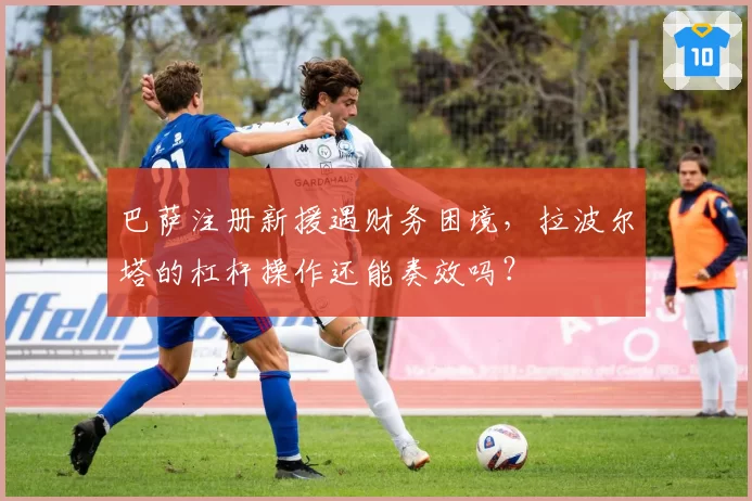 巴萨注册新援遇财务困境，拉波尔塔的杠杆操作还能奏效吗？