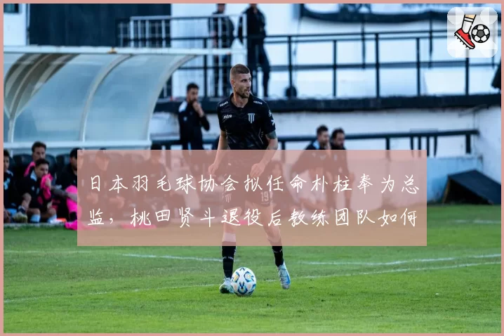 日本羽毛球协会拟任命朴柱奉为总监,桃田贤斗退役后教练团队如何布局