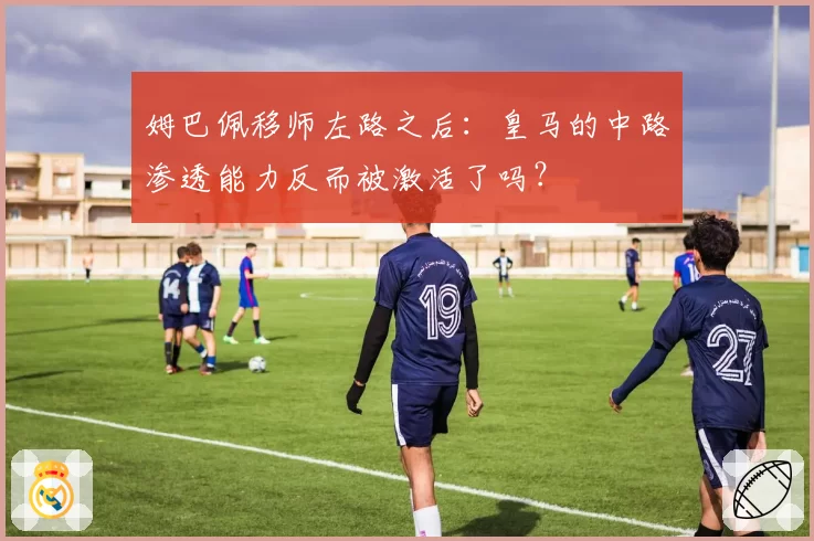 姆巴佩移师左路之后：皇马的中路渗透能力反而被激活了吗？