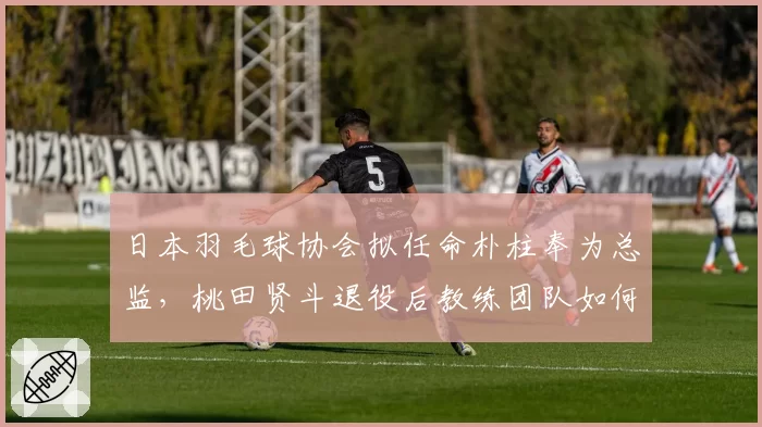 日本羽毛球协会拟任命朴柱奉为总监,桃田贤斗退役后教练团队如何布局