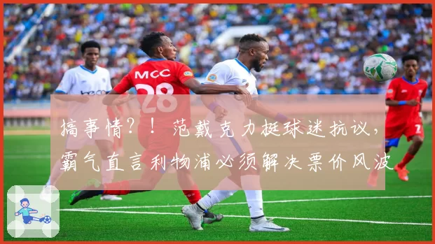 搞事情？！范戴克力挺球迷抗议，霸气直言利物浦必须解决票价风波