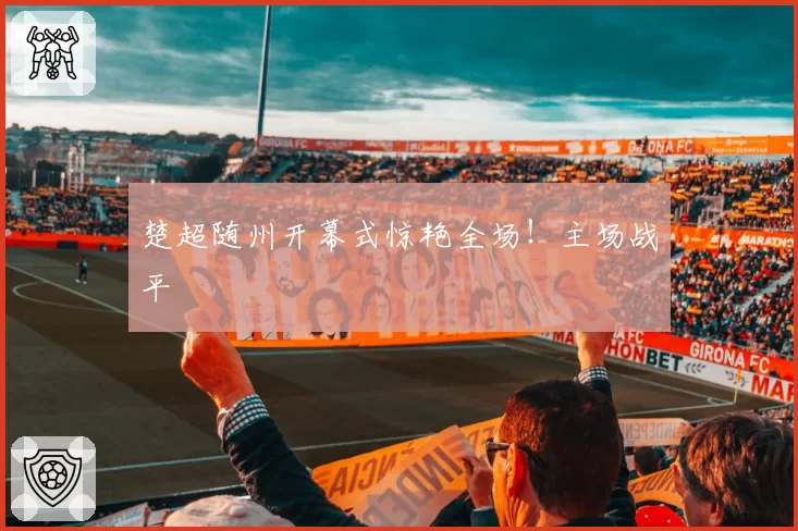 楚超随州开幕式惊艳全场！主场战平
