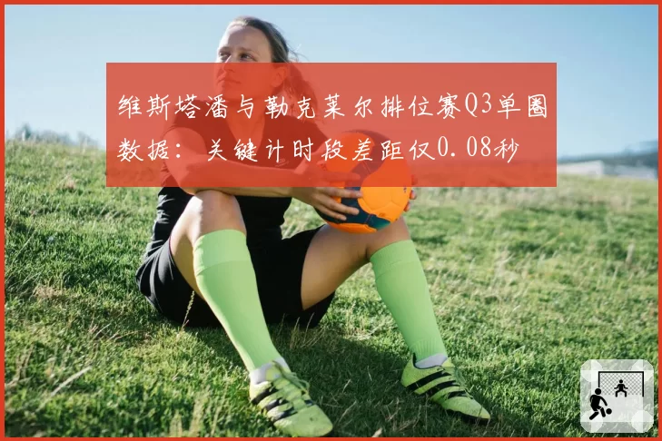 维斯塔潘与勒克莱尔排位赛Q3单圈数据：关键计时段差距仅0.08秒