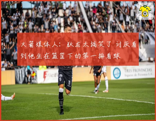 火箭媒体人：狄龙太搞笑了 讨厌看到他坐在篮筐下的第一排看球