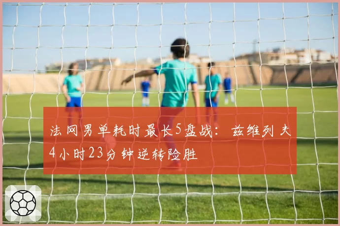 法网男单耗时最长5盘战：兹维列夫4小时23分钟逆转险胜