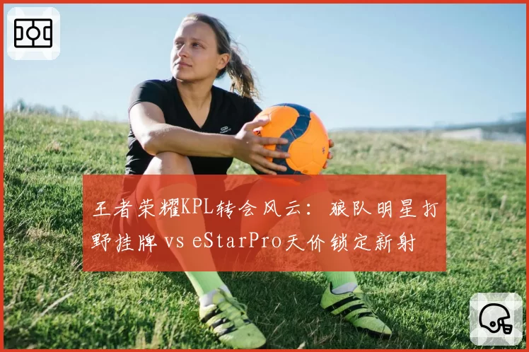 王者荣耀KPL转会风云:狼队明星打野挂牌 vs eStarPro天价锁定新射手