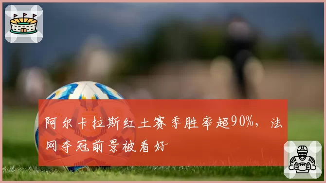 阿尔卡拉斯红土赛季胜率超90%,法网夺冠前景被看好