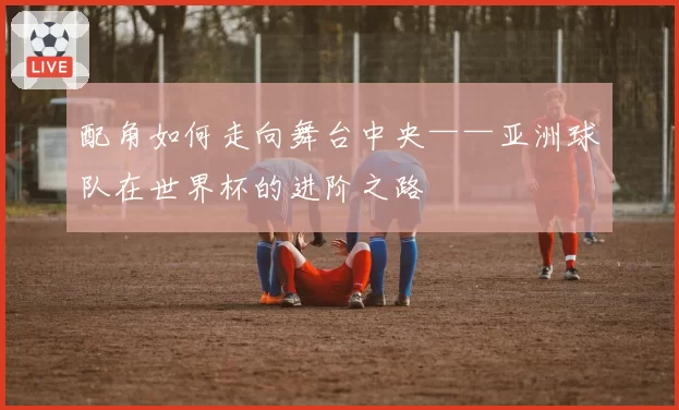配角如何走向舞台中央——亚洲球队在世界杯的进阶之路