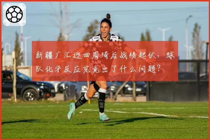 新疆广汇迎回周琦后战绩起伏，球队化学反应究竟出了什么问题？