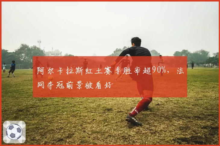 阿尔卡拉斯红土赛季胜率超90%,法网夺冠前景被看好
