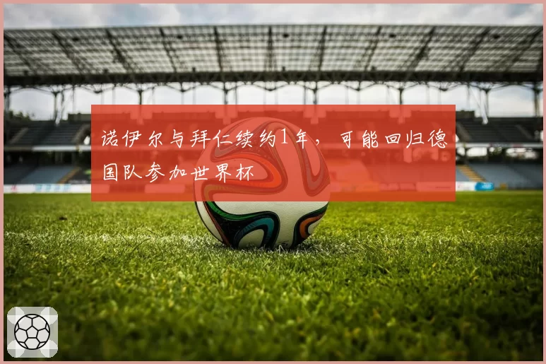 诺伊尔与拜仁续约1年，可能回归德国队参加世界杯