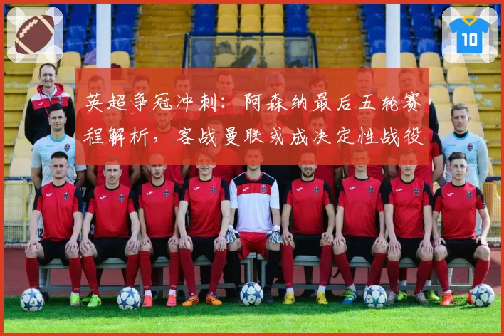 英超争冠冲刺:阿森纳最后五轮赛程解析,客战曼联或成决定性战役