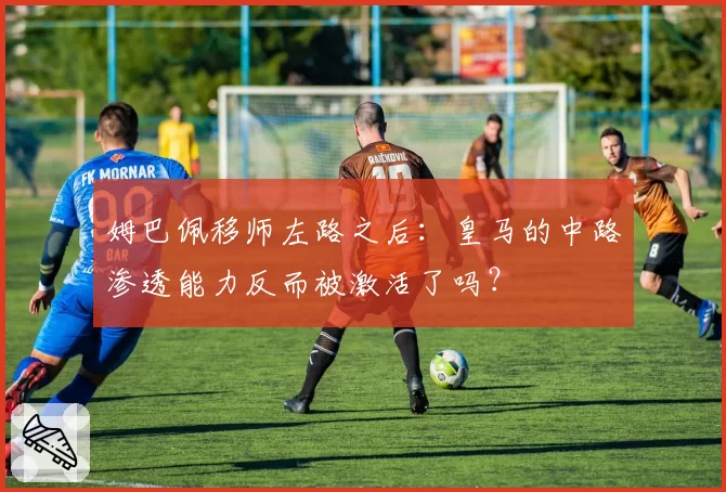 姆巴佩移师左路之后：皇马的中路渗透能力反而被激活了吗？
